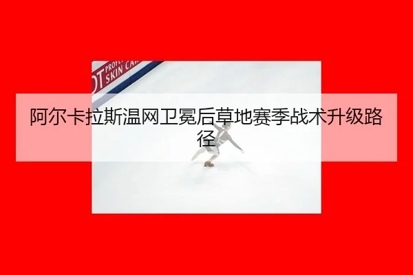 阿尔卡拉斯温网卫冕后草地赛季战术升级路径