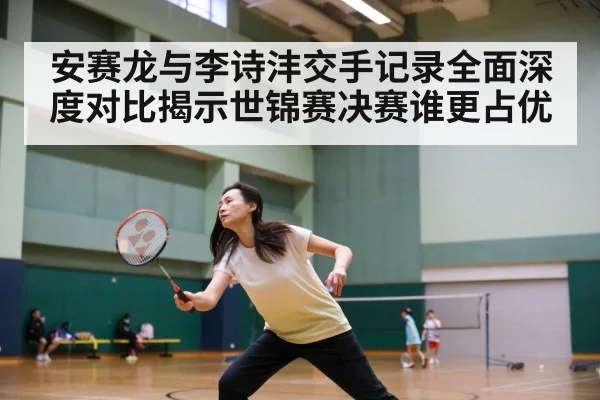 安赛龙与李诗沣交手记录全面深度对比揭示世锦赛决赛谁更占优