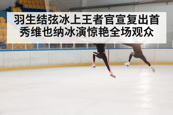 羽生结弦冰上王者官宣复出首秀维也纳冰演惊艳全场观众