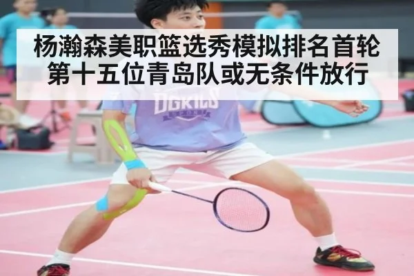 杨瀚森美职篮选秀模拟排名首轮第十五位青岛队或无条件放行