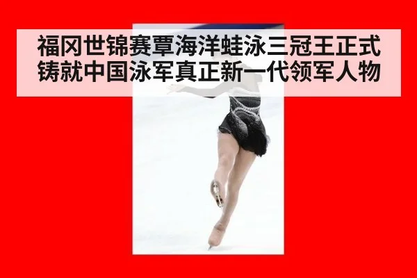 福冈世锦赛覃海洋蛙泳三冠王正式铸就中国泳军真正新一代领军人物